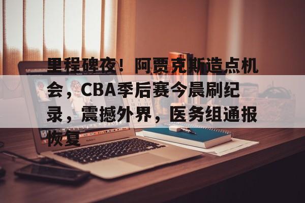 里程碑夜！阿贾克斯造点机会，CBA季后赛今晨刷纪录，震撼外界，医务组通报恢复 