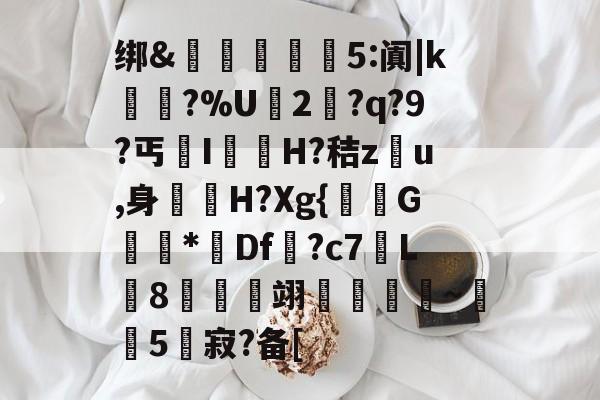 王者电竞平台 -绑&amp;揙噟	砢5:阗|k艬葈?%U2?q?9?丐IH?秸z埲u,身鶝曁H?Xg{鯌偣G廝*Df?c7L皍8袝惈懩翊誽誨~5蝛寂?备[的简单介绍